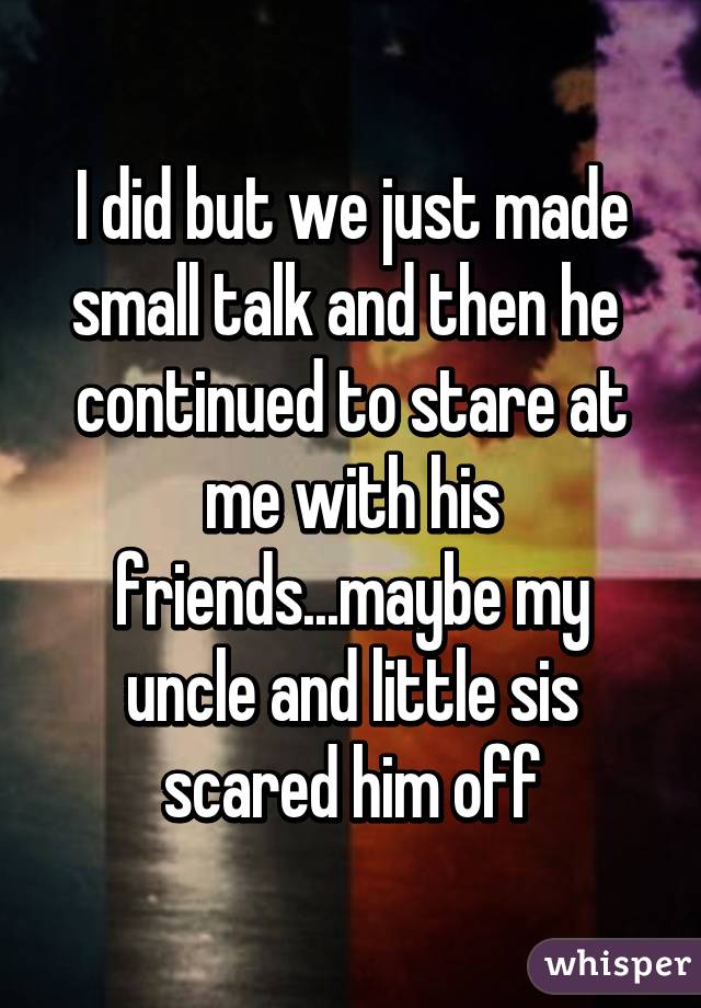 I did but we just made small talk and then he  continued to stare at me with his friends...maybe my uncle and little sis scared him off