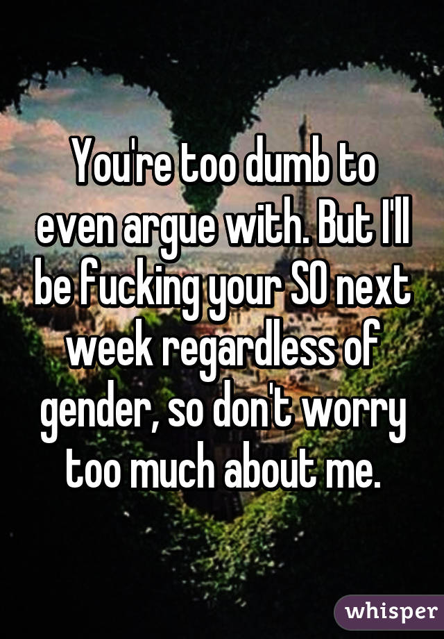 You're too dumb to even argue with. But I'll be fucking your SO next week regardless of gender, so don't worry too much about me.