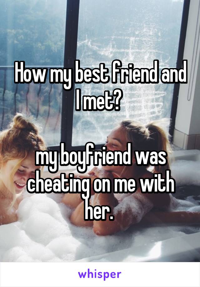 How my best friend and I met? 

my boyfriend was cheating on me with her. 
