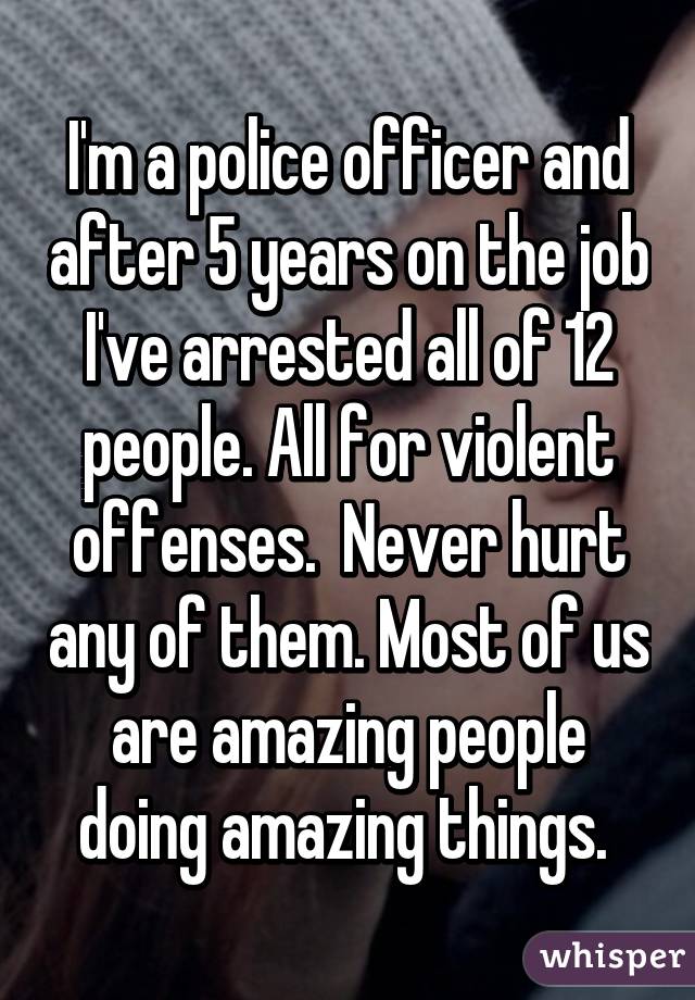 I'm a police officer and after 5 years on the job I've arrested all of 12 people. All for violent offenses.  Never hurt any of them. Most of us are amazing people doing amazing things. 