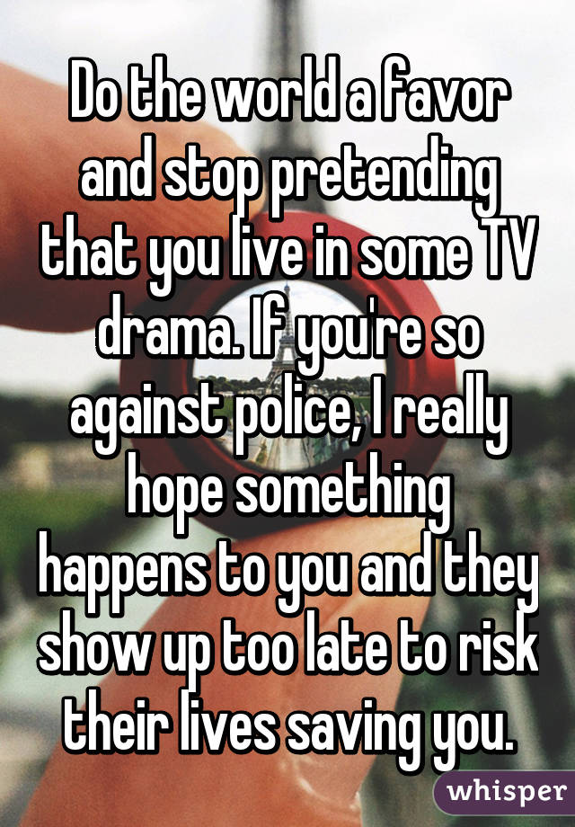 Do the world a favor and stop pretending that you live in some TV drama. If you're so against police, I really hope something happens to you and they show up too late to risk their lives saving you.