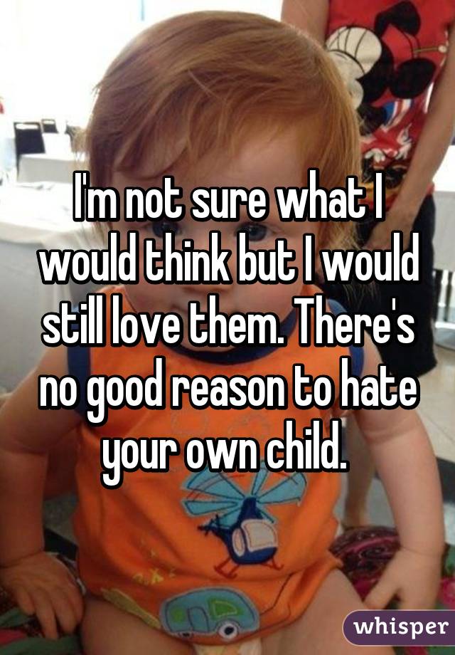 I'm not sure what I would think but I would still love them. There's no good reason to hate your own child. 