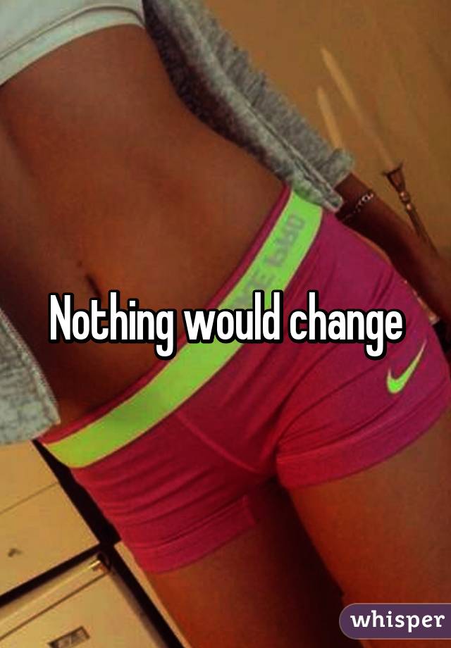 Nothing would change