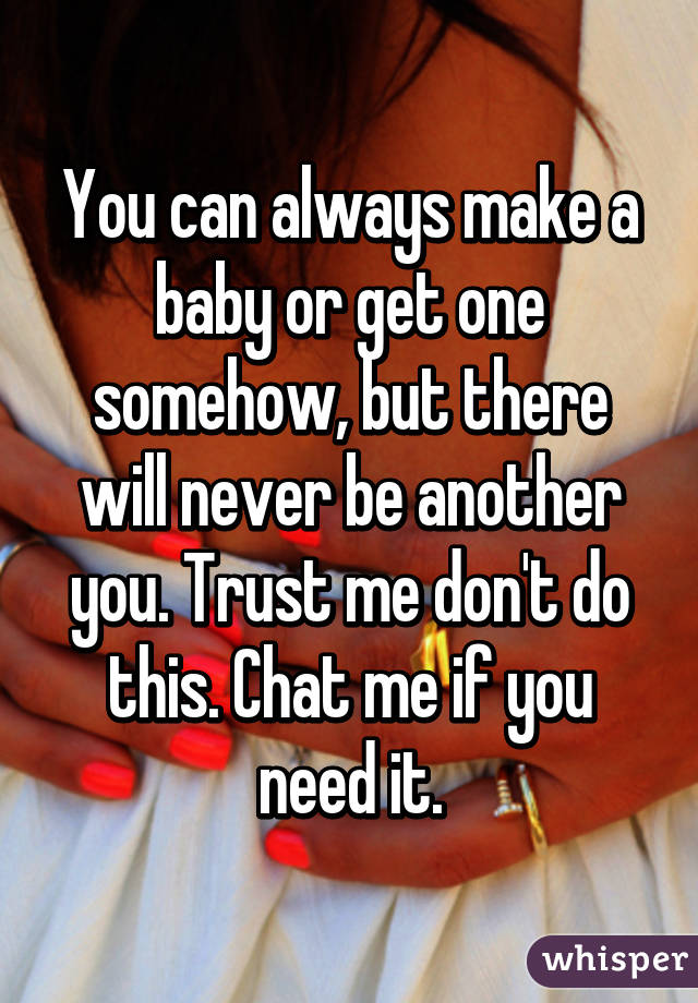 You can always make a baby or get one somehow, but there will never be another you. Trust me don't do this. Chat me if you need it.