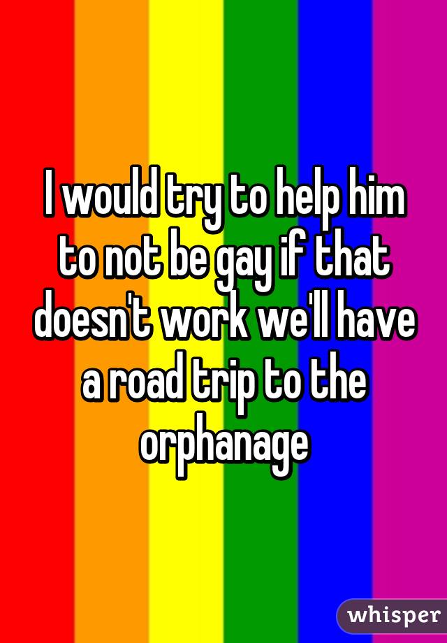 I would try to help him to not be gay if that doesn't work we'll have a road trip to the orphanage