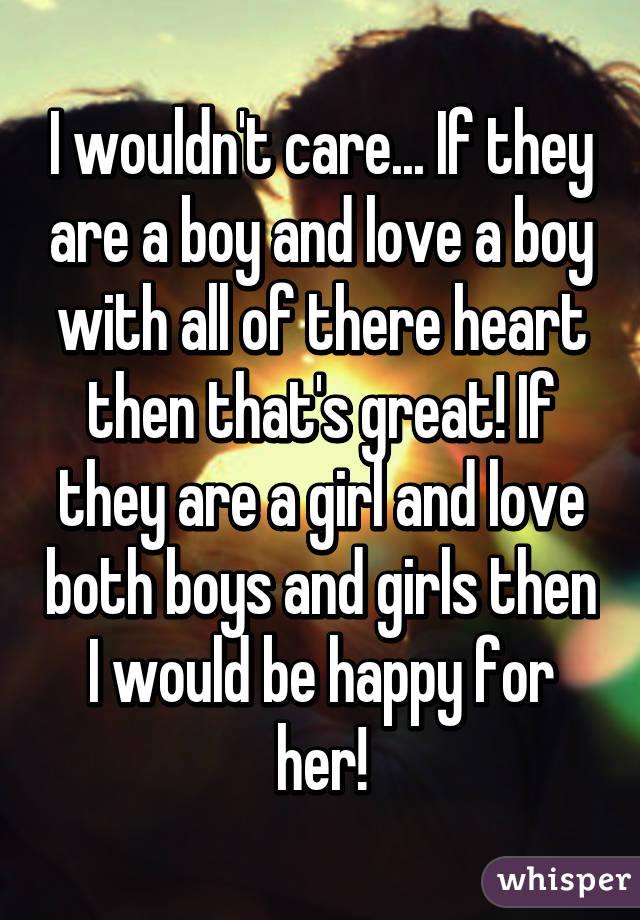 I wouldn't care... If they are a boy and love a boy with all of there heart then that's great! If they are a girl and love both boys and girls then I would be happy for her!