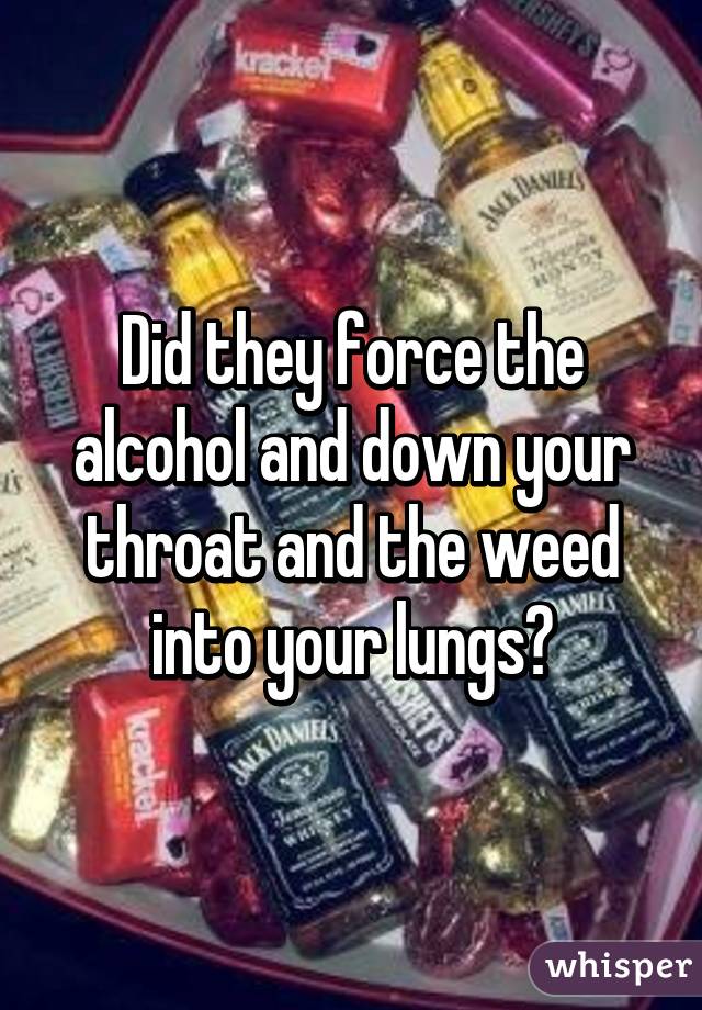 Did they force the alcohol and down your throat and the weed into your lungs?