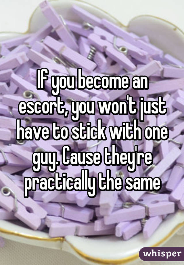 If you become an escort, you won't just have to stick with one guy. Cause they're practically the same