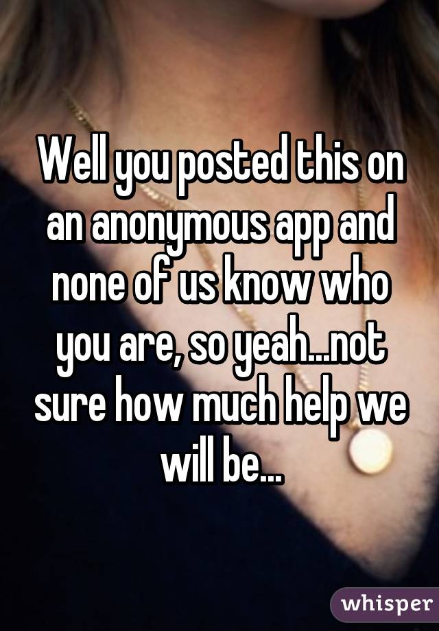 Well you posted this on an anonymous app and none of us know who you are, so yeah...not sure how much help we will be...