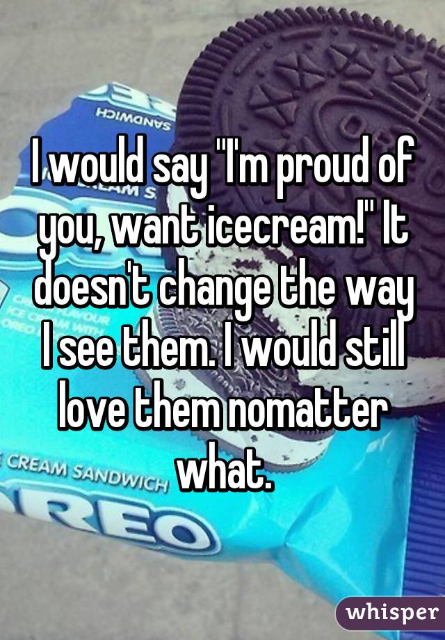 I would say "I'm proud of you, want icecream!" It doesn't change the way I see them. I would still love them nomatter what.