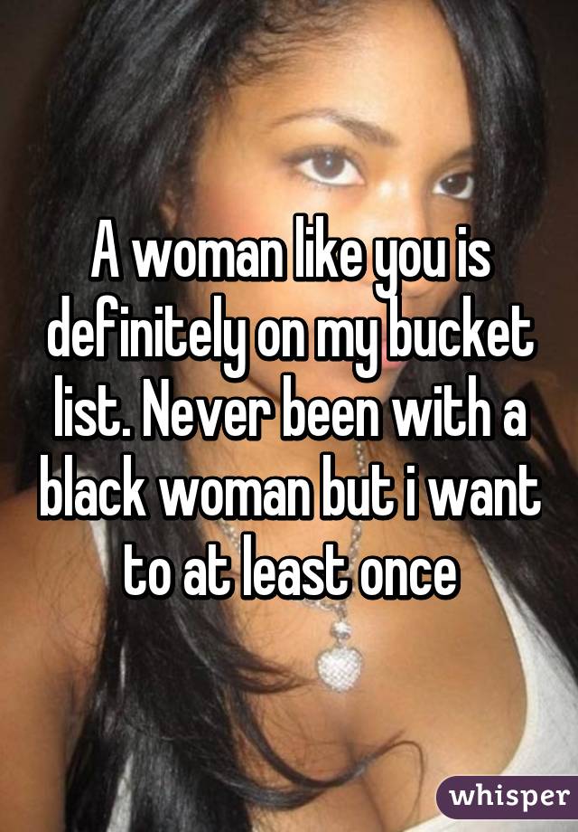 A woman like you is definitely on my bucket list. Never been with a black woman but i want to at least once