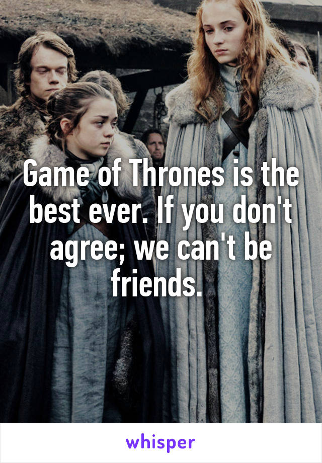Game of Thrones is the best ever. If you don't agree; we can't be friends. 