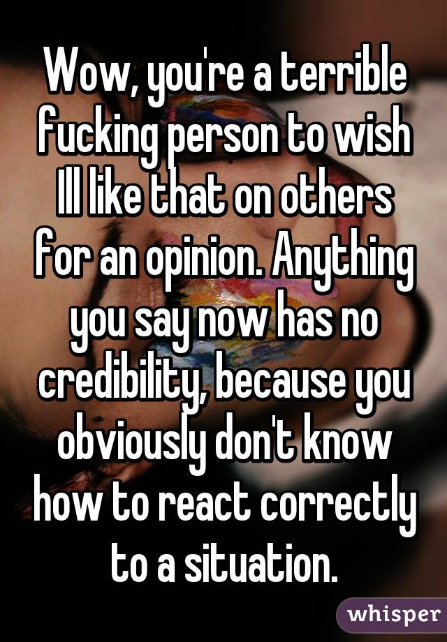 Wow, you're a terrible fucking person to wish Ill like that on others for an opinion. Anything you say now has no credibility, because you obviously don't know how to react correctly to a situation.