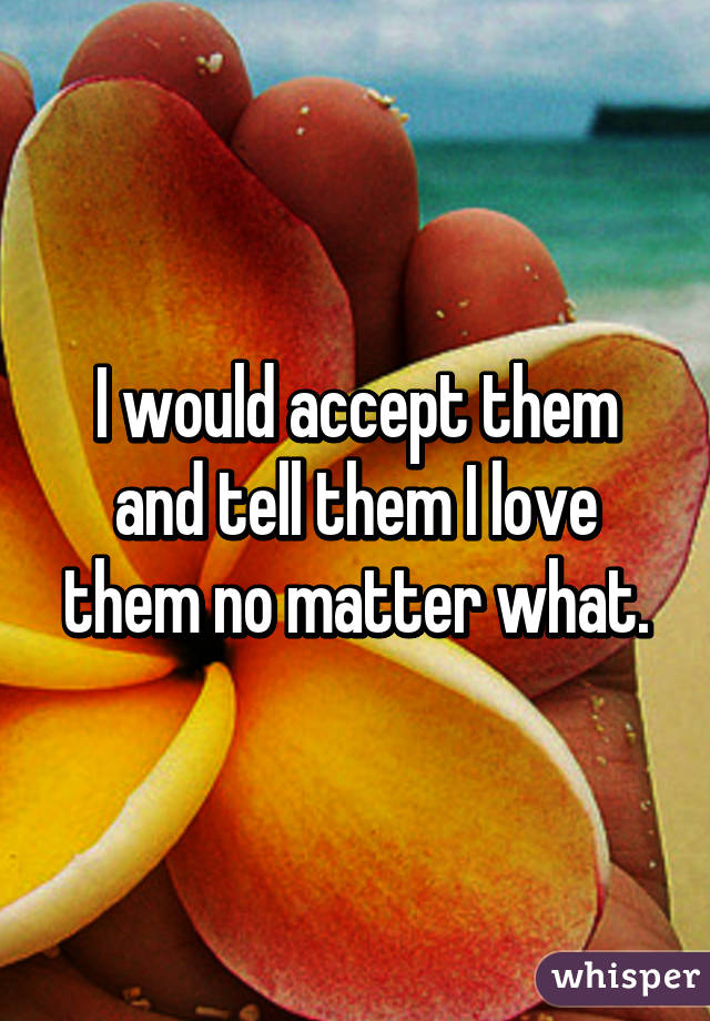 I would accept them and tell them I love them no matter what.