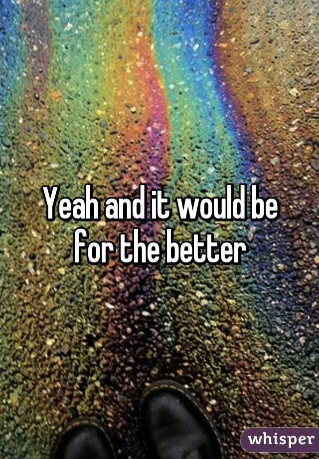 Yeah and it would be for the better