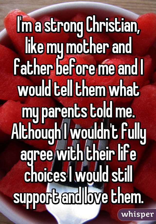 I'm a strong Christian, like my mother and father before me and I would tell them what my parents told me. Although I wouldn't fully agree with their life choices I would still support and love them.