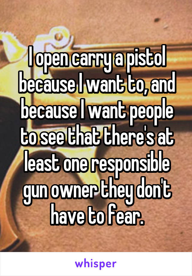 I open carry a pistol because I want to, and because I want people to see that there's at least one responsible gun owner they don't have to fear.