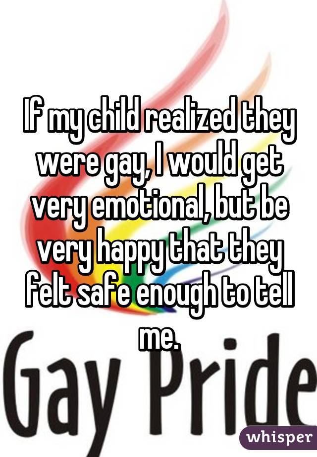 If my child realized they were gay, I would get very emotional, but be very happy that they felt safe enough to tell me.