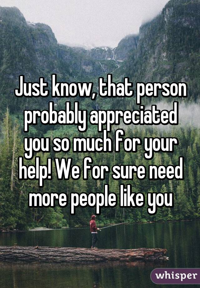 Just know, that person probably appreciated you so much for your help! We for sure need more people like you