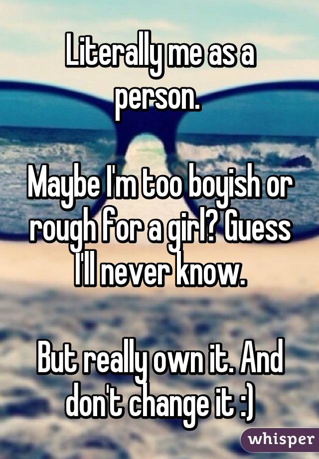 Literally me as a person. 

Maybe I'm too boyish or rough for a girl? Guess I'll never know.

But really own it. And don't change it :)