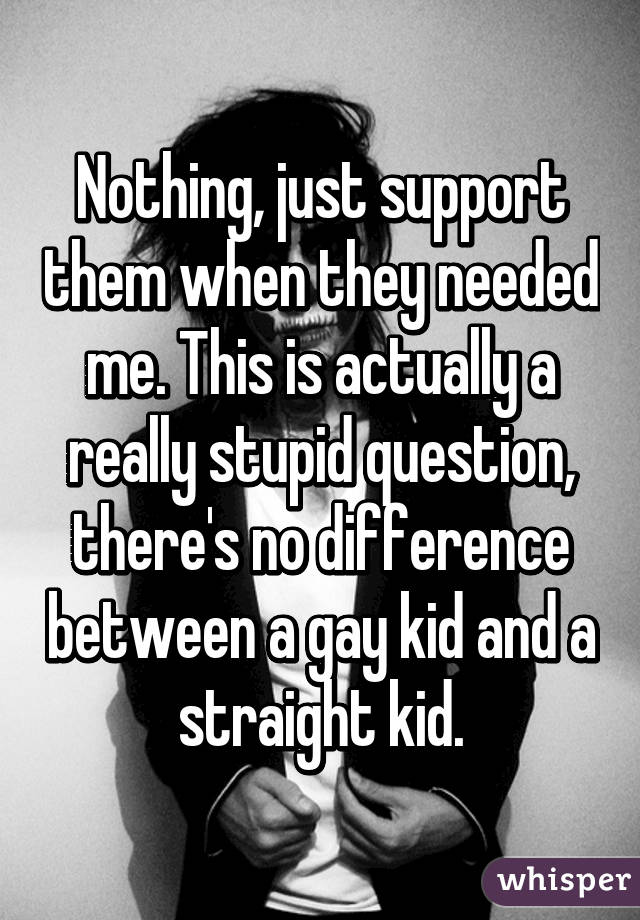 Nothing, just support them when they needed me. This is actually a really stupid question, there's no difference between a gay kid and a straight kid.