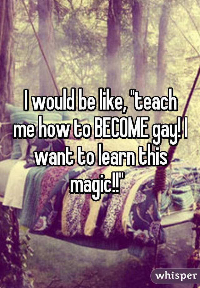 I would be like, "teach me how to BECOME gay! I want to learn this magic!!"  