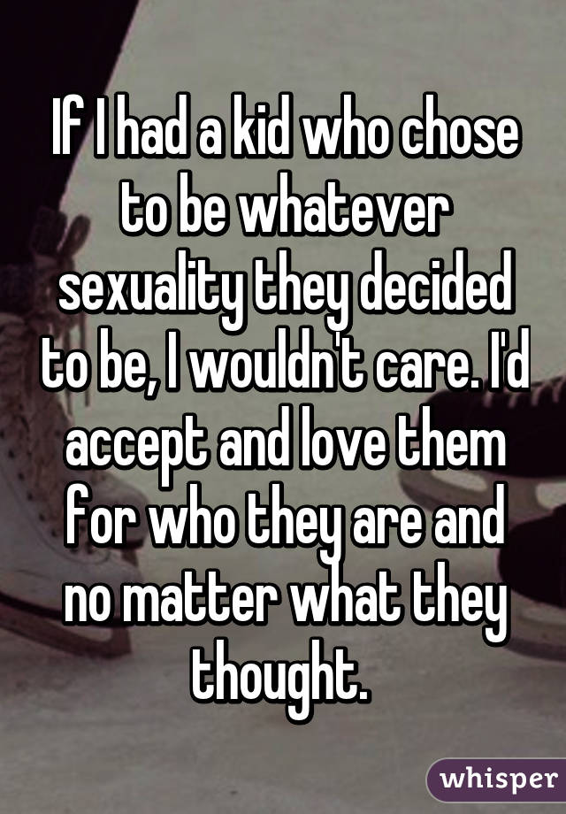 If I had a kid who chose to be whatever sexuality they decided to be, I wouldn't care. I'd accept and love them for who they are and no matter what they thought. 