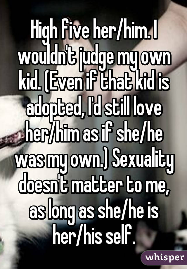 High five her/him. I wouldn't judge my own kid. (Even if that kid is adopted, I'd still love her/him as if she/he was my own.) Sexuality doesn't matter to me, as long as she/he is her/his self.