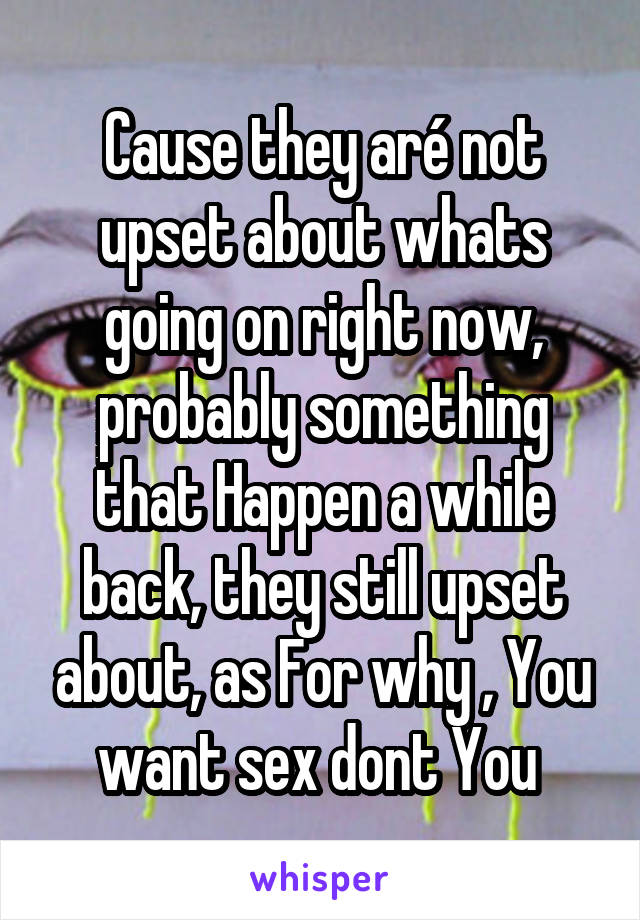 Cause they aré not upset about whats going on right now, probably something that Happen a while back, they still upset about, as For why , You want sex dont You 