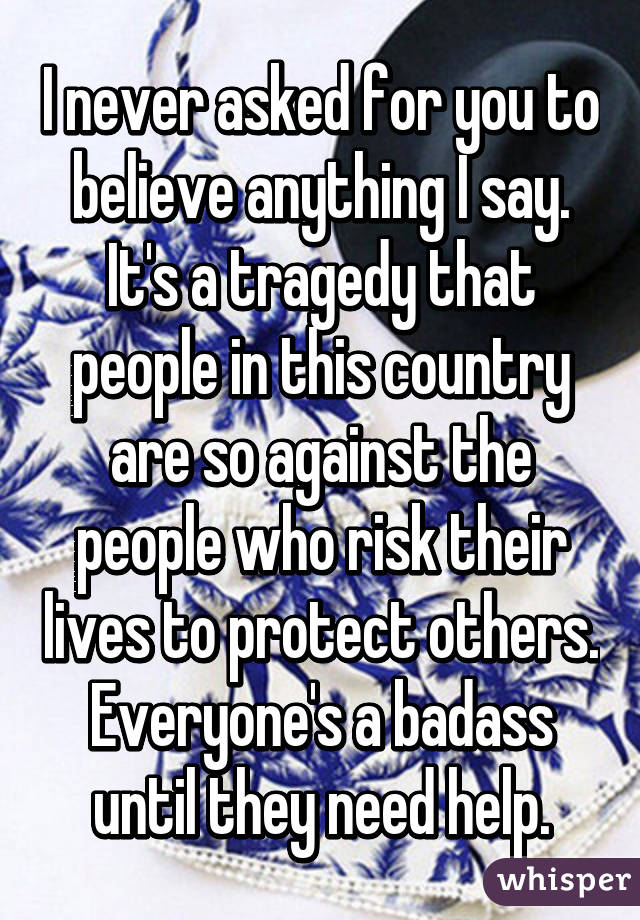 I never asked for you to believe anything I say. It's a tragedy that people in this country are so against the people who risk their lives to protect others. Everyone's a badass until they need help.