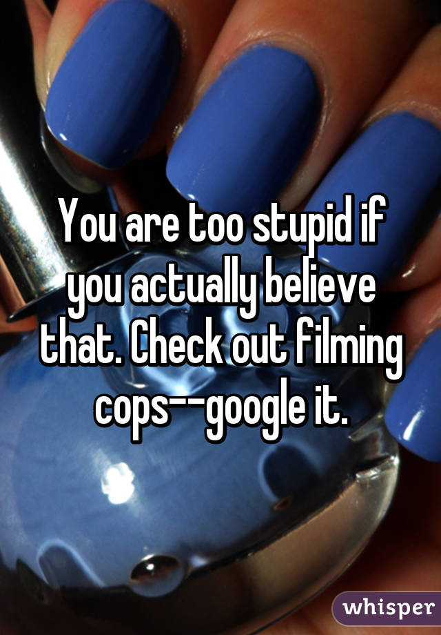 You are too stupid if you actually believe that. Check out filming cops--google it.