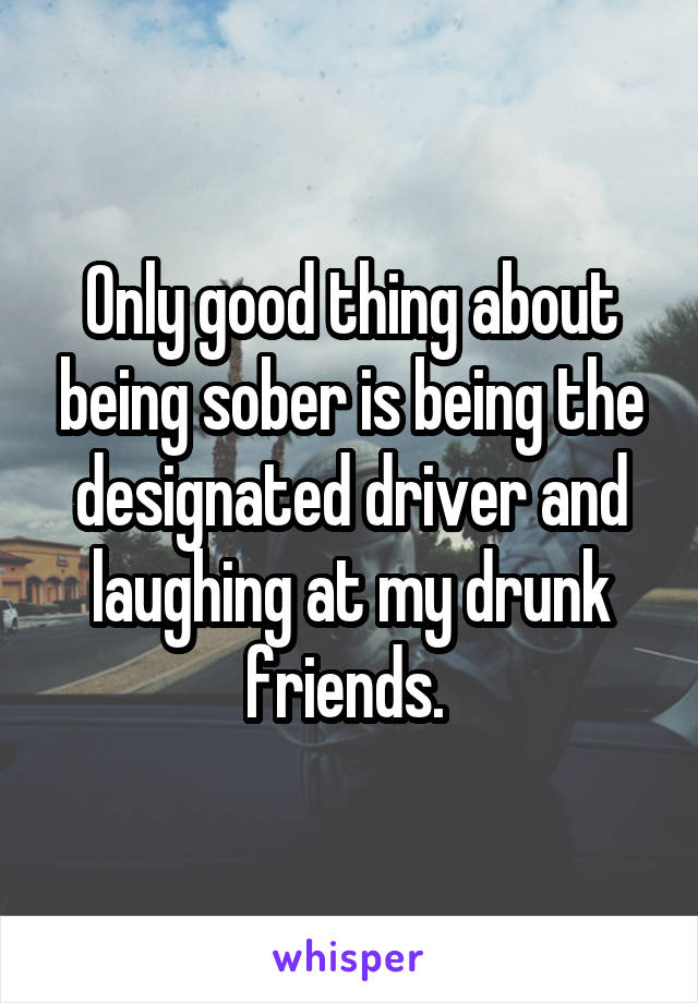 Only good thing about being sober is being the designated driver and laughing at my drunk friends. 