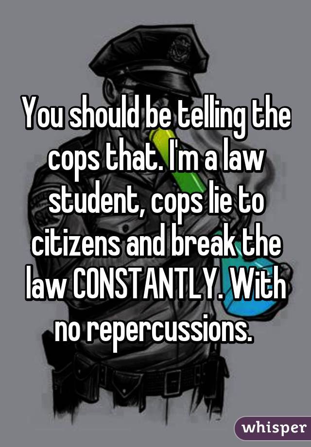 You should be telling the cops that. I'm a law student, cops lie to citizens and break the law CONSTANTLY. With no repercussions. 