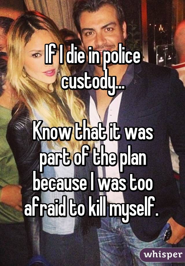 If I die in police custody...

Know that it was part of the plan because I was too afraid to kill myself. 