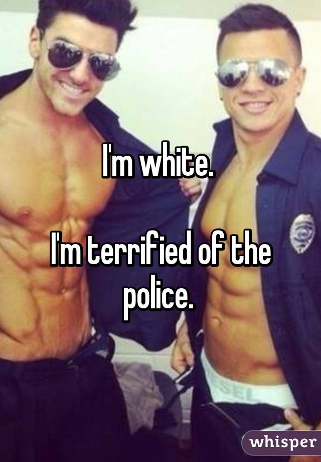 I'm white. 

I'm terrified of the police. 