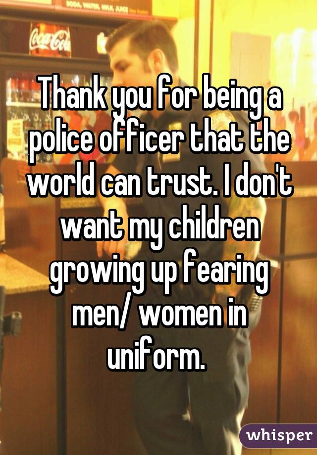 Thank you for being a police officer that the world can trust. I don't want my children growing up fearing men/ women in uniform. 