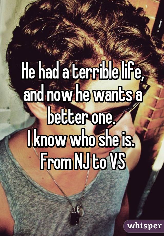 He had a terrible life, and now he wants a better one. 
I know who she is. 
From NJ to VS