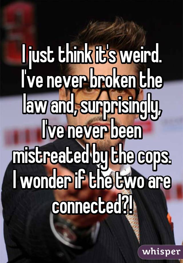 I just think it's weird. I've never broken the law and, surprisingly, I've never been mistreated by the cops. I wonder if the two are connected?!