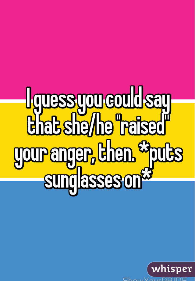 I guess you could say that she/he "raised" your anger, then. *puts sunglasses on*