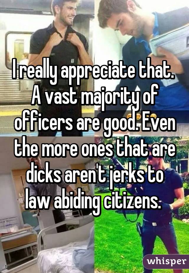 I really appreciate that.  A vast majority of officers are good. Even the more ones that are dicks aren't jerks to law abiding citizens. 