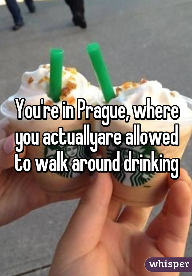 You're in Prague, where you actuallyare allowed to walk around drinking