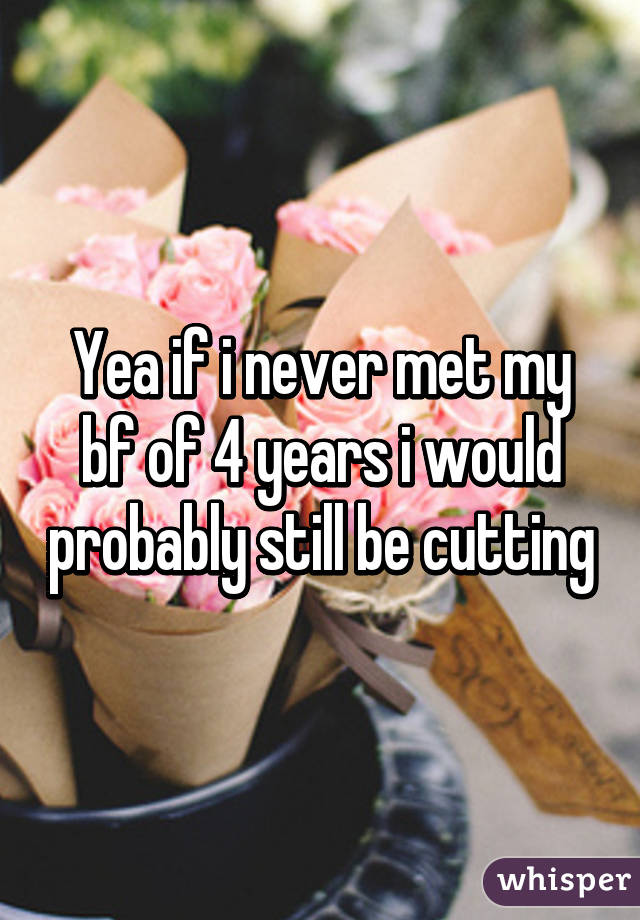 Yea if i never met my bf of 4 years i would probably still be cutting