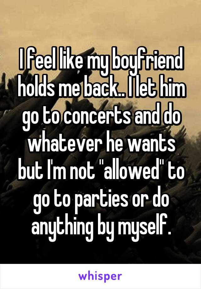 I feel like my boyfriend holds me back.. I let him go to concerts and do whatever he wants but I'm not "allowed" to go to parties or do anything by myself.