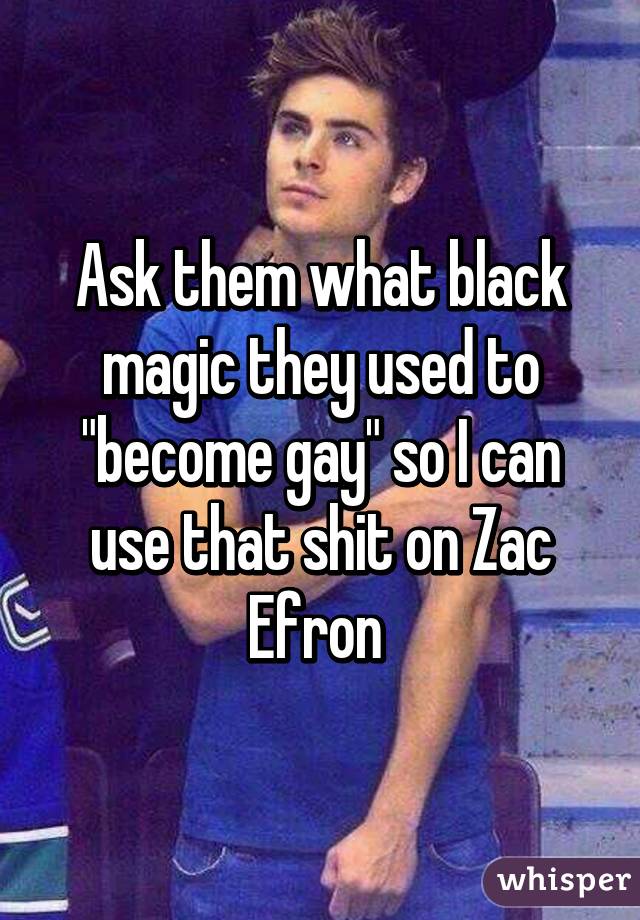 Ask them what black magic they used to "become gay" so I can use that shit on Zac Efron 