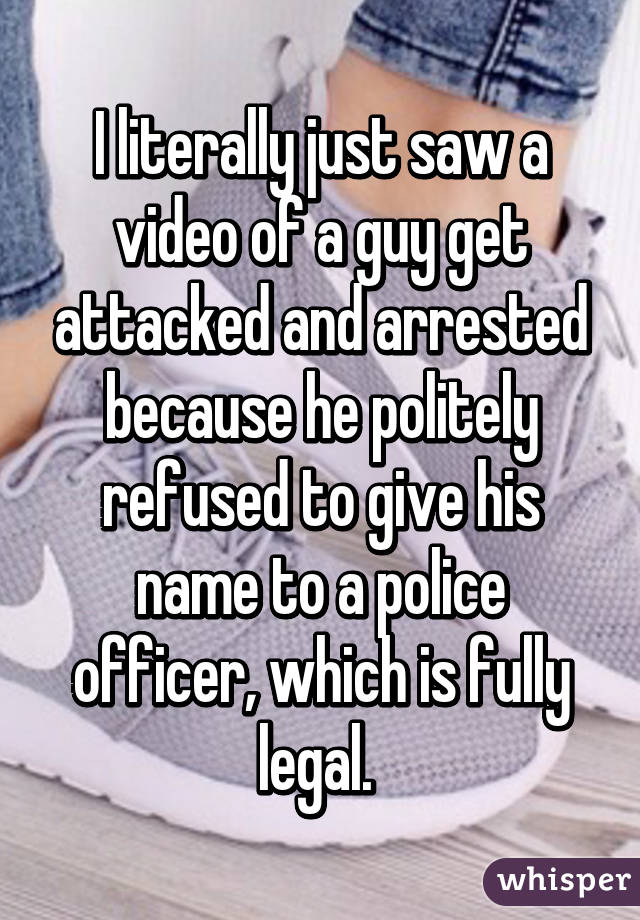 I literally just saw a video of a guy get attacked and arrested because he politely refused to give his name to a police officer, which is fully legal. 