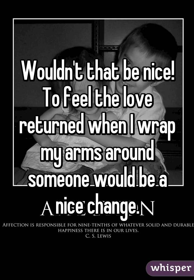 Wouldn't that be nice! To feel the love returned when I wrap my arms around someone would be a nice change.