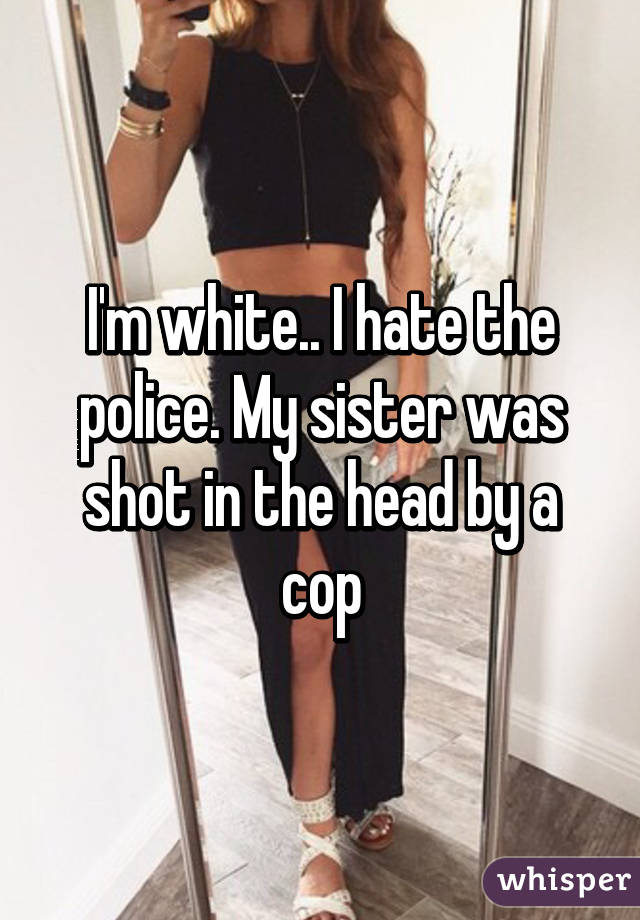 I'm white.. I hate the police. My sister was shot in the head by a cop