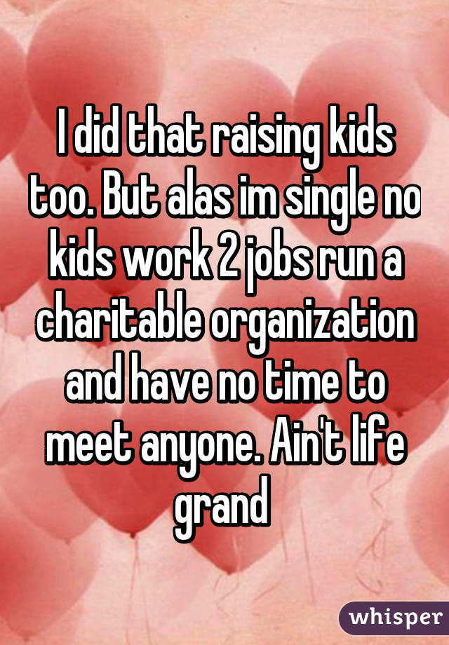 I did that raising kids too. But alas im single no kids work 2 jobs run a charitable organization and have no time to meet anyone. Ain't life grand 