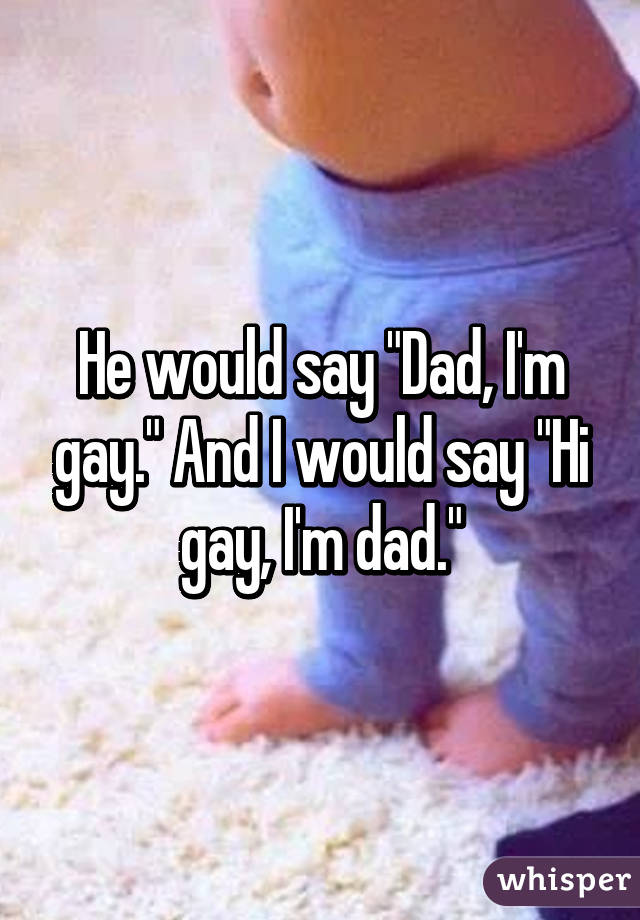 He would say "Dad, I'm gay." And I would say "Hi gay, I'm dad."