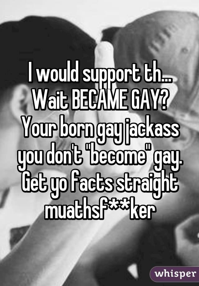 I would support th... Wait BECAME GAY? Your born gay jackass you don't "become" gay. Get yo facts straight muathsf**ker